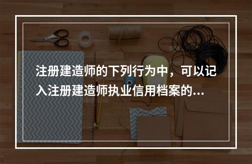 注册建造师的下列行为中，可以记入注册建造师执业信用档案的是（