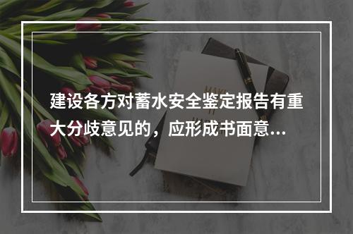 建设各方对蓄水安全鉴定报告有重大分歧意见的，应形成书面意见送