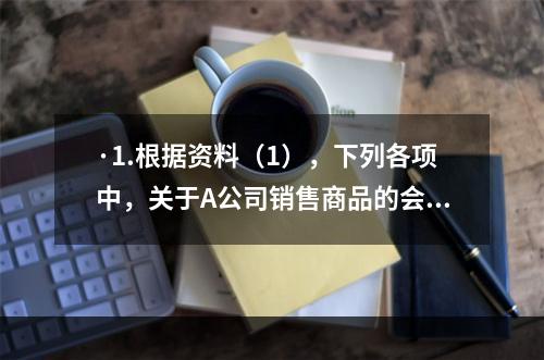 ·1.根据资料（1），下列各项中，关于A公司销售商品的会计处