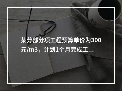 某分部分项工程预算单价为300元/m3，计划1个月完成工程量