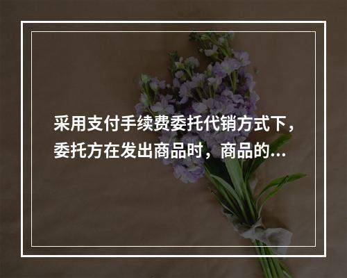 采用支付手续费委托代销方式下，委托方在发出商品时，商品的控制