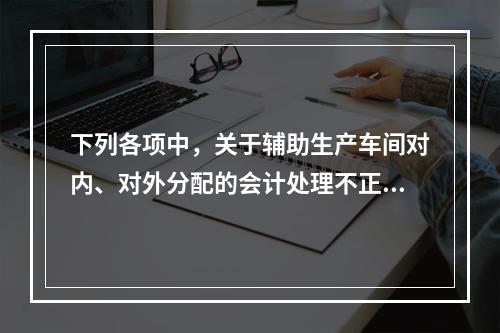 下列各项中，关于辅助生产车间对内、对外分配的会计处理不正确的