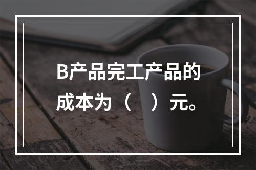 B产品完工产品的成本为（　）元。