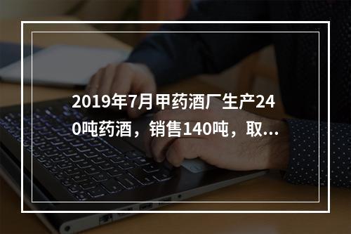 2019年7月甲药酒厂生产240吨药酒，销售140吨，取得不