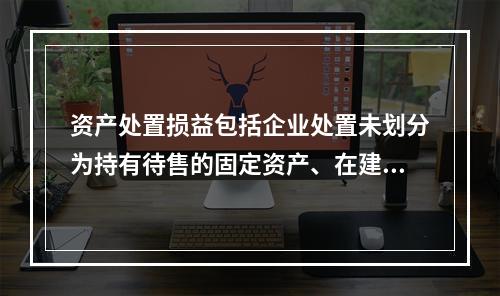 资产处置损益包括企业处置未划分为持有待售的固定资产、在建工程