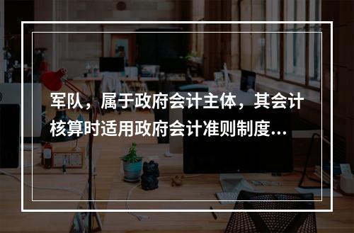 军队，属于政府会计主体，其会计核算时适用政府会计准则制度。（