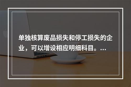 单独核算废品损失和停工损失的企业，可以增设相应明细科目。（　