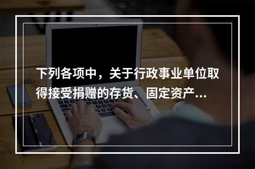 下列各项中，关于行政事业单位取得接受捐赠的存货、固定资产、无