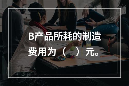 B产品所耗的制造费用为（　）元。