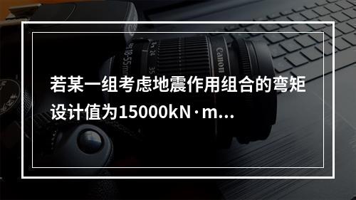 若某一组考虑地震作用组合的弯矩设计值为15000kN·m，轴