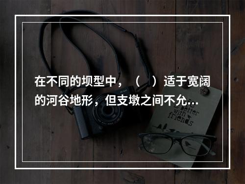 在不同的坝型中，（　）适于宽阔的河谷地形，但支墩之间不允许不