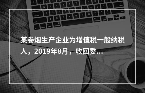 某卷烟生产企业为增值税一般纳税人，2019年8月，收回委托乙