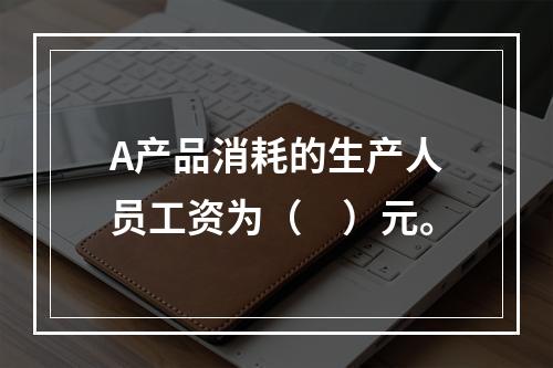 A产品消耗的生产人员工资为（　）元。