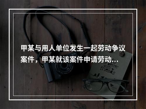 甲某与用人单位发生一起劳动争议案件，甲某就该案件申请劳动仲裁