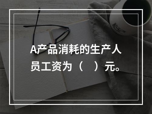 A产品消耗的生产人员工资为（　）元。