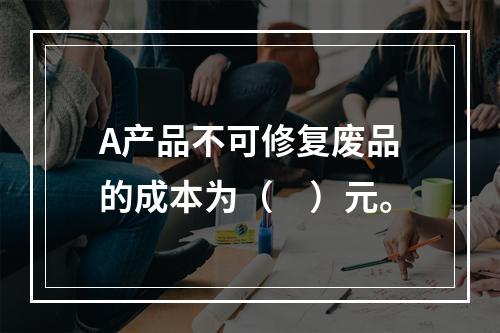 A产品不可修复废品的成本为（　）元。