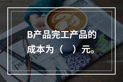 B产品完工产品的成本为（　）元。