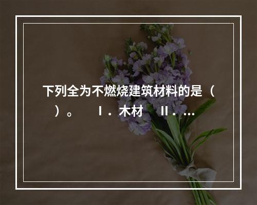 下列全为不燃烧建筑材料的是（　　）。　 Ⅰ．木材　 Ⅱ．钢