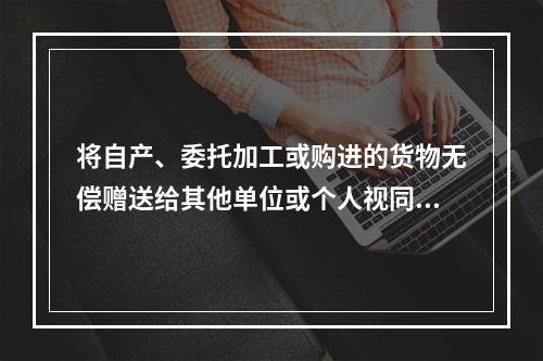 将自产、委托加工或购进的货物无偿赠送给其他单位或个人视同销售