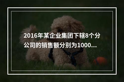 2016年某企业集团下辖8个分公司的销售额分别为10000万