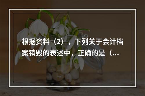 根据资料（2），下列关于会计档案销毁的表述中，正确的是（ ）