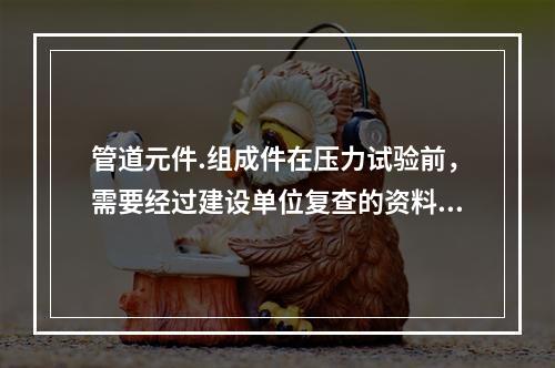 管道元件.组成件在压力试验前，需要经过建设单位复查的资料有（