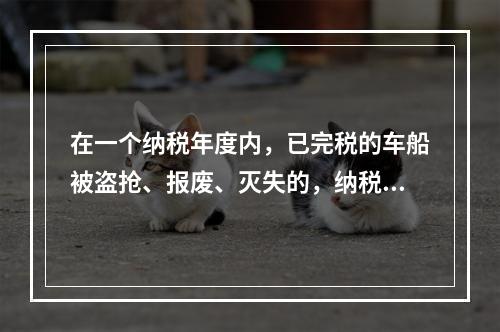 在一个纳税年度内，已完税的车船被盗抢、报废、灭失的，纳税人可