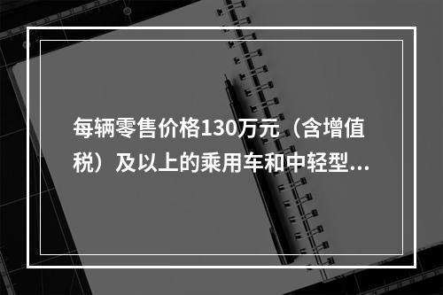 每辆零售价格130万元（含增值税）及以上的乘用车和中轻型商用