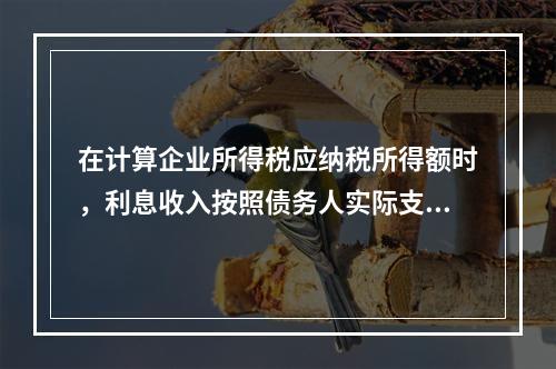 在计算企业所得税应纳税所得额时，利息收入按照债务人实际支付利