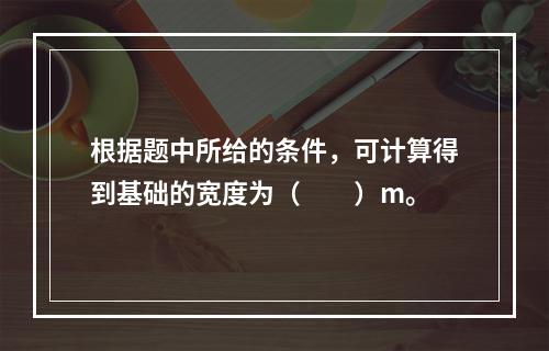 根据题中所给的条件，可计算得到基础的宽度为（　　）m。