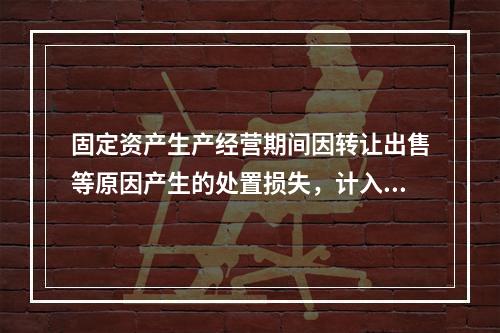 固定资产生产经营期间因转让出售等原因产生的处置损失，计入营业