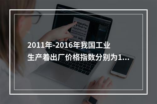 2011年-2016年我国工业生产着出厂价格指数分别为106