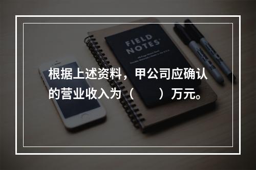 根据上述资料，甲公司应确认的营业收入为（　　）万元。