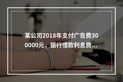 某公司2018年支付广告费300000元，银行借款利息费用2