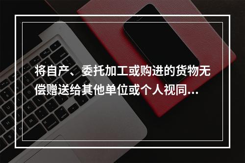 将自产、委托加工或购进的货物无偿赠送给其他单位或个人视同销售