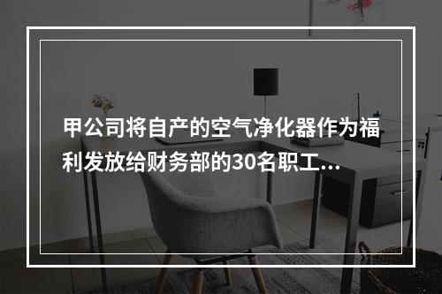 甲公司将自产的空气净化器作为福利发放给财务部的30名职工，每