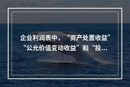 企业利润表中，“资产处置收益”“公允价值变动收益”和“投资收