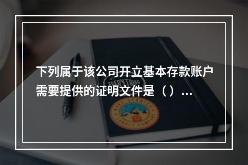 下列属于该公司开立基本存款账户需要提供的证明文件是（ ）。