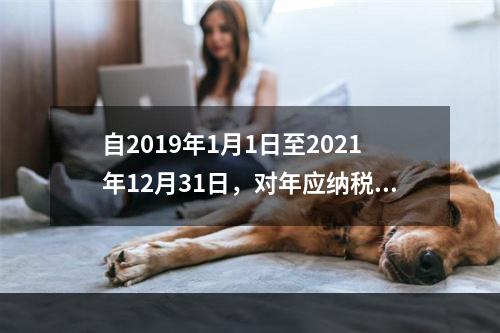 自2019年1月1日至2021年12月31日，对年应纳税所得