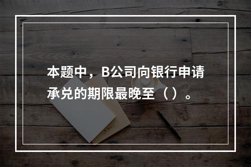 本题中，B公司向银行申请承兑的期限最晚至（ ）。