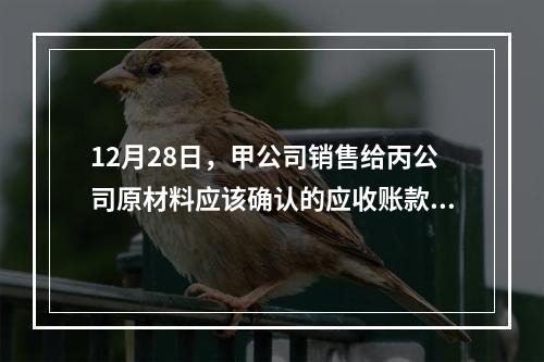 12月28日，甲公司销售给丙公司原材料应该确认的应收账款为（