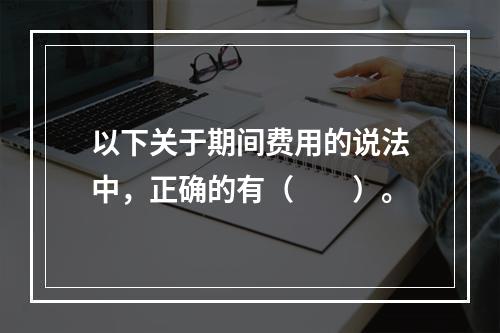 以下关于期间费用的说法中，正确的有（　　）。