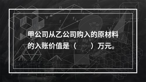 甲公司从乙公司购入的原材料的入账价值是（　　）万元。