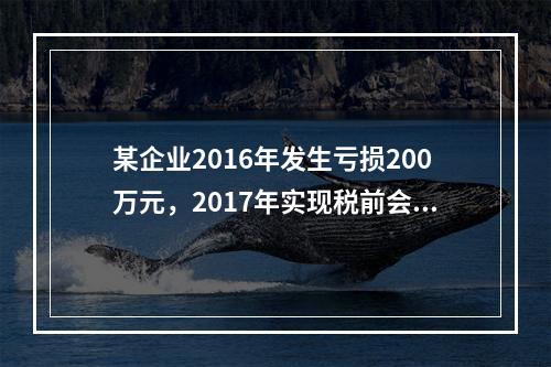 某企业2016年发生亏损200万元，2017年实现税前会计利