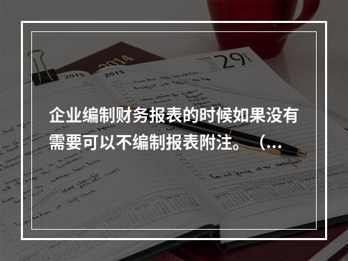 企业编制财务报表的时候如果没有需要可以不编制报表附注。（　）