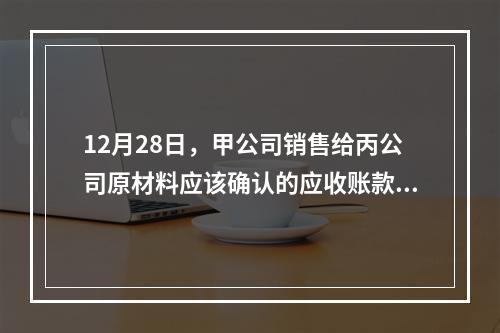 12月28日，甲公司销售给丙公司原材料应该确认的应收账款为（