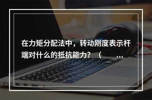 在力矩分配法中，转动刚度表示杆端对什么的抵抗能力？（　　）