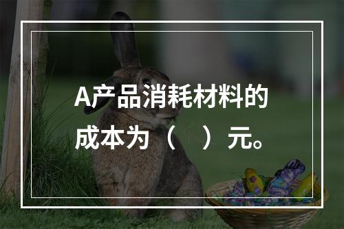 A产品消耗材料的成本为（　）元。