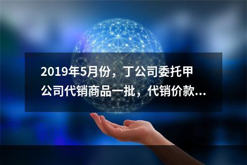 2019年5月份，丁公司委托甲公司代销商品一批，代销价款为3