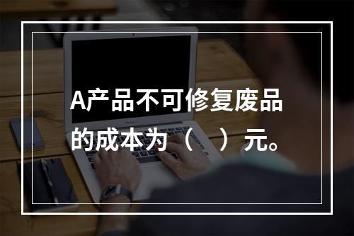 A产品不可修复废品的成本为（　）元。